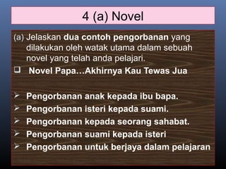 4 (a) Novel
(a) Jelaskan dua contoh pengorbanan yang
dilakukan oleh watak utama dalam sebuah
novel yang telah anda pelajari.
 Novel Papa…Akhirnya Kau Tewas Jua
 Pengorbanan anak kepada ibu bapa.
 Pengorbanan isteri kepada suami.
 Pengorbanan kepada seorang sahabat.
 Pengorbanan suami kepada isteri
 Pengorbanan untuk berjaya dalam pelajaran
 