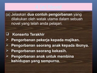 4 (a) Novel
(a) Jelaskan dua contoh pengorbanan yang
dilakukan oleh watak utama dalam sebuah
novel yang telah anda pelajari.
 Konserto Terakhir
 Pengorbanan pekerja kepada majikan.
 Pengorbanan seorang anak kepada ibunya.
 Pengorbanan seorang kekasih.
 Pengorbanan anak untuk membina
kehidupan yang sempurna.
 