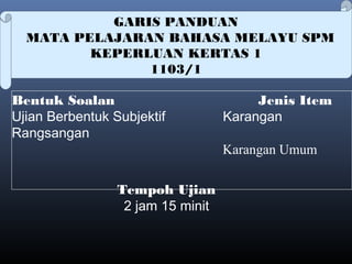 GARIS PANDUAN
MATA PELAJARAN BAHASA MELAYU SPM
KEPERLUAN KERTAS 1
1103/1
Bentuk Soalan Jenis Item
Ujian Berbentuk Subjektif Karangan
Rangsangan
Karangan Umum
 
Tempoh Ujian
2 jam 15 minit
 
 
 