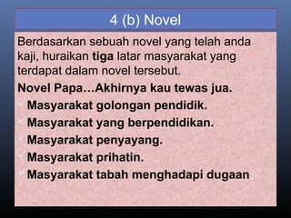 4 (b) Novel
Berdasarkan sebuah novel yang telah anda
kaji, huraikan tiga latar masyarakat yang
terdapat dalam novel tersebut.
Novel Papa…Akhirnya kau tewas jua.
Masyarakat golongan pendidik.
Masyarakat yang berpendidikan.
Masyarakat penyayang.
Masyarakat prihatin.
Masyarakat tabah menghadapi dugaan
 