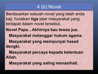 4 (b) Novel
Berdasarkan sebuah novel yang telah anda
kaji, huraikan tiga latar masyarakat yang
terdapat dalam novel tersebut.
Novel Papa…Akhirnya kau tewas jua.
Masyarakat melanggar hukum agama.
Masyarakat yang mempunyai hasad
dengki.
Masyarakat percaya kepada ketentuan
Allah.
Masyarakat yang saling menasihati.
 