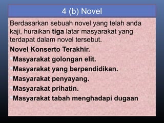 4 (b) Novel
Berdasarkan sebuah novel yang telah anda
kaji, huraikan tiga latar masyarakat yang
terdapat dalam novel tersebut.
Novel Konserto Terakhir.
Masyarakat golongan elit.
Masyarakat yang berpendidikan.
Masyarakat penyayang.
Masyarakat prihatin.
Masyarakat tabah menghadapi dugaan
 