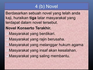4 (b) Novel
Berdasarkan sebuah novel yang telah anda
kaji, huraikan tiga latar masyarakat yang
terdapat dalam novel tersebut.
Novel Konserto Terakhir.
Masyarakat yang berdikari.
Masyarakat yang rajin berusaha.
Masyarakat yang melanggar hukum agama
Masyarakat yang insaf akan kesalahan.
Masyarakat yang saling membantu.
 