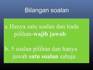Bilangan soalan
a.Hanya satu soalan dan tiada
pilihan-wajib jawab
b. 5 soalan pilihan dan hanya
jawab satu soalan sahaja
 
 