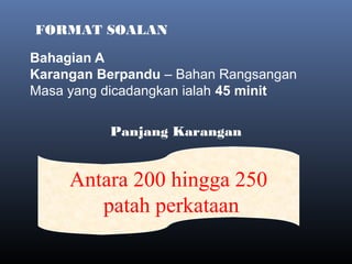 FORMAT SOALAN
 
Panjang Karangan
Antara 200 hingga 250
patah perkataan
Bahagian A
Karangan Berpandu – Bahan Rangsangan
Masa yang dicadangkan ialah 45 minit
 