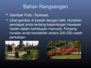 Bahan Rangsangan
 Gambar Foto / Ilustrasi.
 Lihat gambar di bawah dengan teliti. Huraikan
pendapat anda tentang kepentingan kawasan
riadah dalam kehidupan manusia. Panjang
huraian anda hendaklah antara 200-250 patah
perkataan
 