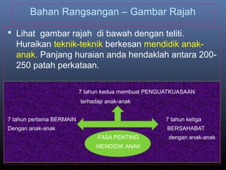 Bahan Rangsangan – Gambar Rajah
 Lihat gambar rajah di bawah dengan teliti.
Huraikan teknik-teknik berkesan mendidik anak-
anak. Panjang huraian anda hendaklah antara 200-
250 patah perkataan.
7 tahun kedua membuat PENGUATKUASAAN
terhadap anak-anak
7 tahun pertama BERMAIN 7 tahun ketiga
Dengan anak-anak BERSAHABAT
FASA PENTING dengan anak-anak
MENDIDIK ANAK
 