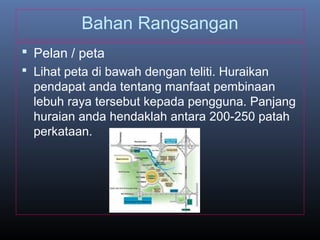 Bahan Rangsangan
 Pelan / peta
 Lihat peta di bawah dengan teliti. Huraikan
pendapat anda tentang manfaat pembinaan
lebuh raya tersebut kepada pengguna. Panjang
huraian anda hendaklah antara 200-250 patah
perkataan.
 