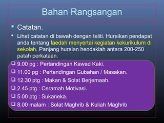 Bahan Rangsangan
 Catatan.
 Lihat catatan di bawah dengan teliti. Huraikan pendapat
anda tentang faedah menyertai kegiatan kokurikulum di
sekolah. Panjang huraian hendaklah antara 200-250
patah perkataan.
 9.00 pg : Pertandingan Kawad Kaki.
 11.00 pg : Pertandingan Gubahan / Masakan.
 12.30 ptg : Makan & Solat Berjemaah.
 2.45 ptg : Ceramah Motivasi.
 5.00 ptg : Sukaneka.
 8.00 malam : Solat Maghrib & Kuliah Maghrib
 