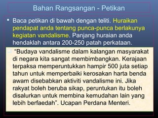 Bahan Rangsangan - Petikan
 Baca petikan di bawah dengan teliti. Huraikan
pendapat anda tentang punca-punca berlakunya
kegiatan vandalisme. Panjang huraian anda
hendaklah antara 200-250 patah perkataan.
 “Budaya vandalisme dalam kalangan masyarakat
di negara kita sangat membimbangkan. Kerajaan
terpaksa memperuntukkan hampir 500 juta setiap
tahun untuk memperbaiki kerosakan harta benda
awam disebabkan aktiviti vandalisme ini. Jika
rakyat boleh beruba sikap, peruntukan itu boleh
disalurkan untuk membina kemudahan lain yang
lebih berfaedah”. Ucapan Perdana Menteri.
 