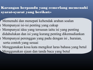 Karangan berpandu yang cemerlang memenuhi
syarat-syarat yang berikut:-
 
) Memenuhi dan menepati kehendak arahan soalan
) Mempunyai isi-isi penting yang cukup
) Mempunyai idea yang tersusun iaitu isi yang penting
didahulukan dan isi yang kurang penting dikemudiankan
) Mempunyai perenggan yang padu dengan isi , huraian,
serta contoh yang sesuai
) Menggunakan kosa kata mengikut laras bahasa yang betul
) Menggunakan ejaan dan tanda baca yang betul
 