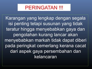 PERINGATAN !!!
Karangan yang lengkap dengan segala
isi penting tetapi susunan yang tidak
teratur hingga menyebabkan gaya dan
pengolahan kurang lancar akan
menyebabkan markah tidak dapat diberi
pada peringkat cemerlang kerana cacat
dari aspek gaya persembahan dan
kelancaran
 