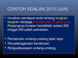 CONTOH SOALAN 2013 (JUN)
 Huraikan pendapat anda tentang langkah-
langkah menjaga keselamatan di jalan raya.
Panjangnya huraian hendaklah antara 200
hingga 250 patah perkataan.
 Pematuhan undang-undang jalan raya.
 Penyelenggaraan kenderaan.
 Penguatkuasaan undang-undang.
 