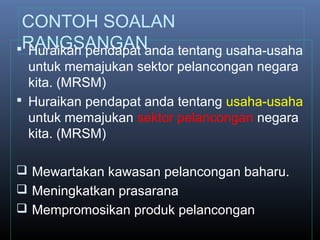 CONTOH SOALAN
RANGSANGAN Huraikan pendapat anda tentang usaha-usaha
untuk memajukan sektor pelancongan negara
kita. (MRSM)
 Huraikan pendapat anda tentang usaha-usaha
untuk memajukan sektor pelancongan negara
kita. (MRSM)
 Mewartakan kawasan pelancongan baharu.
 Meningkatkan prasarana
 Mempromosikan produk pelancongan
 