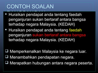 CONTOH SOALAN
RANGSANGAN Huraikan pendapat anda tentang faedah
penganjuran sukan bertaraf antara bangsa
terhadap negara Malaysia. (KEDAH)
 Huraikan pendapat anda tentang faedah
penganjuran sukan bertaraf antara bangsa
terhadap negara Malaysia. (KEDAH)
 Memperkenalkan Malaysia ke negara luar.
 Menambahkan pendapatan negara.
 Merapatkan hubungan antara negara peserta.
 