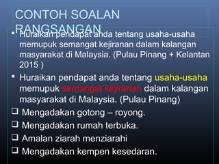 CONTOH SOALAN
RANGSANGAN Huraikan pendapat anda tentang usaha-usaha
memupuk semangat kejiranan dalam kalangan
masyarakat di Malaysia. (Pulau Pinang + Kelantan
2015 )
 Huraikan pendapat anda tentang usaha-usaha
memupuk semangat kejiranan dalam kalangan
masyarakat di Malaysia. (Pulau Pinang)
 Mengadakan gotong – royong.
 Mengadakan rumah terbuka.
 Amalan ziarah menziarahi
 Mengadakan kempen kesedaran.
 