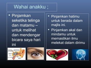 Wahai anakku ;
 Pinjamkan
seketika telinga
dan matamu –
untuk melihat
dan mendengar
bicara saya hari
ini
 Pinjamkan hatimu
untuk berada dalam
majlis ini.
 Pinjamkan akal dan
mindamu untuk
memastikan ilmu
melekat dalam dirimu
 