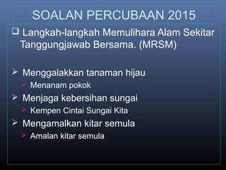 SOALAN PERCUBAAN 2015
 Langkah-langkah Memulihara Alam Sekitar
Tanggungjawab Bersama. (MRSM)
 Menggalakkan tanaman hijau
 Menanam pokok
 Menjaga kebersihan sungai
 Kempen Cintai Sungai Kita
 Mengamalkan kitar semula
 Amalan kitar semula
 
