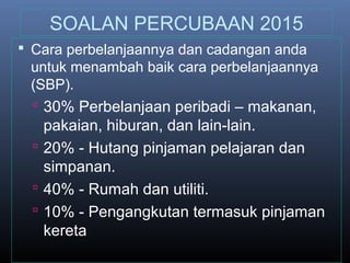 SOALAN PERCUBAAN 2015
 Cara perbelanjaannya dan cadangan anda
untuk menambah baik cara perbelanjaannya
(SBP).
 30% Perbelanjaan peribadi – makanan,
pakaian, hiburan, dan lain-lain.
 20% - Hutang pinjaman pelajaran dan
simpanan.
 40% - Rumah dan utiliti.
 10% - Pengangkutan termasuk pinjaman
kereta
 