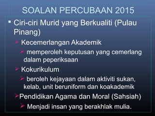 SOALAN PERCUBAAN 2015
 Ciri-ciri Murid yang Berkualiti (Pulau
Pinang)
 Kecemerlangan Akademik
 memperoleh keputusan yang cemerlang
dalam peperiksaan
 Kokurikulum
 beroleh kejayaan dalam aktiviti sukan,
kelab, unit beruniform dan koakademik
Pendidikan Agama dan Moral (Sahsiah)
 Menjadi insan yang berakhlak mulia.
 