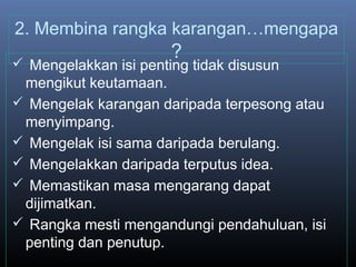 2. Membina rangka karangan…mengapa
?
 Mengelakkan isi penting tidak disusun
mengikut keutamaan.
 Mengelak karangan daripada terpesong atau
menyimpang.
 Mengelak isi sama daripada berulang.
 Mengelakkan daripada terputus idea.
 Memastikan masa mengarang dapat
dijimatkan.
 Rangka mesti mengandungi pendahuluan, isi
penting dan penutup.
 