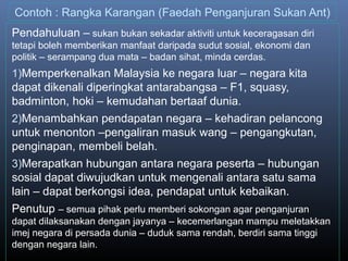 Contoh : Rangka Karangan (Faedah Penganjuran Sukan Ant)
Pendahuluan – sukan bukan sekadar aktiviti untuk keceragasan diri
tetapi boleh memberikan manfaat daripada sudut sosial, ekonomi dan
politik – serampang dua mata – badan sihat, minda cerdas.
1)Memperkenalkan Malaysia ke negara luar – negara kita
dapat dikenali diperingkat antarabangsa – F1, squasy,
badminton, hoki – kemudahan bertaaf dunia.
2)Menambahkan pendapatan negara – kehadiran pelancong
untuk menonton –pengaliran masuk wang – pengangkutan,
penginapan, membeli belah.
3)Merapatkan hubungan antara negara peserta – hubungan
sosial dapat diwujudkan untuk mengenali antara satu sama
lain – dapat berkongsi idea, pendapat untuk kebaikan.
Penutup – semua pihak perlu memberi sokongan agar penganjuran
dapat dilaksanakan dengan jayanya – kecemerlangan mampu meletakkan
imej negara di persada dunia – duduk sama rendah, berdiri sama tinggi
dengan negara lain.
 