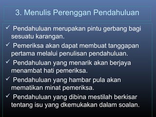 3. Menulis Perenggan Pendahuluan
 Pendahuluan merupakan pintu gerbang bagi
sesuatu karangan.
 Pemeriksa akan dapat membuat tanggapan
pertama melalui penulisan pendahuluan.
 Pendahuluan yang menarik akan berjaya
menambat hati pemeriksa.
 Pendahuluan yang hambar pula akan
mematikan minat pemeriksa.
 Pendahuluan yang dibina mestilah berkisar
tentang isu yang dkemukakan dalam soalan.
 