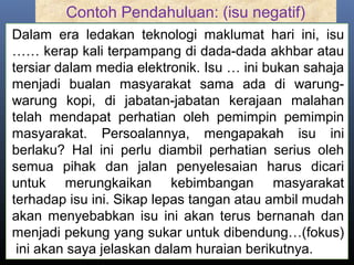 Contoh Pendahuluan: (isu negatif)
Dalam era ledakan teknologi maklumat hari ini, isu
…… kerap kali terpampang di dada-dada akhbar atau
tersiar dalam media elektronik. Isu … ini bukan sahaja
menjadi bualan masyarakat sama ada di warung-
warung kopi, di jabatan-jabatan kerajaan malahan
telah mendapat perhatian oleh pemimpin pemimpin
masyarakat. Persoalannya, mengapakah isu ini
berlaku? Hal ini perlu diambil perhatian serius oleh
semua pihak dan jalan penyelesaian harus dicari
untuk merungkaikan kebimbangan masyarakat
terhadap isu ini. Sikap lepas tangan atau ambil mudah
akan menyebabkan isu ini akan terus bernanah dan
menjadi pekung yang sukar untuk dibendung…(fokus)
ini akan saya jelaskan dalam huraian berikutnya.
 