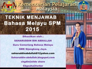 TEKNIK MENJAWAB
Bahasa Melayu SPM
2015
Dihasilkan oleh ;
SAHARUDDIN BIN ABDULLAH
Guru Cemerlang Bahasa Melayu
SMK Sijangkang Jaya.
saharuddinabdullah81@yahoo.com
Saharuddin-abdullah.blogspot.com
ckgdin@slide share
Ckgsaha@twiter
 
