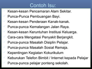 Contoh Isu:
 Kesan-kesan Pencemaran Alam Sekitar.
 Punca-Punca Pembuangan Bayi.
 Kesan-kesan Penderaan Kanak-kanak.
 Punca-punca Kemalangan Jalan Raya.
 Kesan-kesan Keruntuhan Institusi Keluarga.
 Cara-cara Mengatasi Penyakit Berjangkit.
 Punca-punca Masalah Disiplin Pelajar.
 Punca-punca Masalah Sosial Remaja.
 Kepentingan Kegiatan Kokurikulum
 Keburukan Telefon Bimbit / Internet kepada Pelajar
 Punca-punca pelajar ponteng sekolah.
 