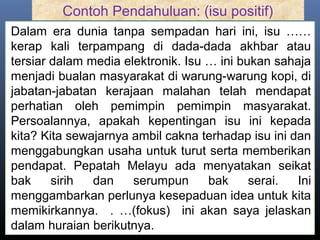 Contoh Pendahuluan: (isu positif)
Dalam era dunia tanpa sempadan hari ini, isu ……
kerap kali terpampang di dada-dada akhbar atau
tersiar dalam media elektronik. Isu … ini bukan sahaja
menjadi bualan masyarakat di warung-warung kopi, di
jabatan-jabatan kerajaan malahan telah mendapat
perhatian oleh pemimpin pemimpin masyarakat.
Persoalannya, apakah kepentingan isu ini kepada
kita? Kita sewajarnya ambil cakna terhadap isu ini dan
menggabungkan usaha untuk turut serta memberikan
pendapat. Pepatah Melayu ada menyatakan seikat
bak sirih dan serumpun bak serai. Ini
menggambarkan perlunya kesepaduan idea untuk kita
memikirkannya. . …(fokus) ini akan saya jelaskan
dalam huraian berikutnya.
 