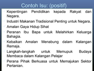 Contoh Isu: (positif)
 Kepentingan Pendidikan kepada Rakyat dan
Negara.
 Industri Makanan Tradisional Penting untuk Negara.
 Amalan Gaya Hidup Sihat
 Peranan Ibu Bapa untuk Melahirkan Keluarga
Bahagia.
 Kebaikan Amalan Menabung dalam Kalangan
Remaja.
 Langkah-langkah untuk Memupuk Budaya
Membaca dalam Kalangan Pelajar
 Perana Pihak Berkuasa untuk Memajukan Sektor
Pertanian.
 