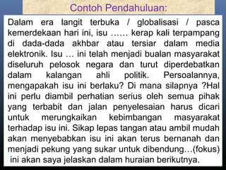 Contoh Pendahuluan:
Dalam era langit terbuka / globalisasi / pasca
kemerdekaan hari ini, isu …… kerap kali terpampang
di dada-dada akhbar atau tersiar dalam media
elektronik. Isu … ini telah menjadi bualan masyarakat
diseluruh pelosok negara dan turut diperdebatkan
dalam kalangan ahli politik. Persoalannya,
mengapakah isu ini berlaku? Di mana silapnya ?Hal
ini perlu diambil perhatian serius oleh semua pihak
yang terbabit dan jalan penyelesaian harus dicari
untuk merungkaikan kebimbangan masyarakat
terhadap isu ini. Sikap lepas tangan atau ambil mudah
akan menyebabkan isu ini akan terus bernanah dan
menjadi pekung yang sukar untuk dibendung…(fokus)
ini akan saya jelaskan dalam huraian berikutnya.
 