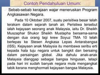 Contoh Pendahuluan Umum:
 Sebab-sebab kerajaan wajar meneruskan Program
Angkasawan Negara.
Pada 10 Oktober 2007, suatu perisitiwa besar telah
terakam dalam sejarah tanah air. Peristiwa tersebut
ialah kejayaan seorang anak Malaysia, iaitu Dr. Sheikh
Muszaphar Shukor Sheikh Mustapha bersama-sama
dengan dua orang lagi krew Soyuz TMA 10 telah
berlepas ke Stesen Angkasa Lepas Antarabangsa
(ISS). Kejayaan anak Malaysia itu membawa seribu erti
kepada hala tuju negara untuk bangkit dan bersaing
dalam persaingan global. Jika dahulu anak-anak
Malaysia dianggap sebagai bangsa hingusan, tetapi
pada hari ini sudah banyak negara mula mengangkat
tabik kerana menghormati kejayaan bangsa Malaysia.
 