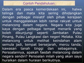 Dalam era pasca kemerdekaan ini, halwa
telinga dan mata kita sering dihidangkan
dengan pelbagai inisiatif oleh pihak kerajaan
untuk menggalakkan lebih ramai rakyat untuk
melancong dalam negara. Negara kita juga
kaya dengan pelbagai tempat menarik yang
boleh dikunjungi seperti Jambatan Pulau
Pinang, Pulau Langkawi dan negeri Melaka. Kita
melancong untuk melihat keindahan alam
semula jadi, tempat bersejarah, mercu tanda,
kawasan tanah tinggi dan sebagainya.
Persoalannya, apakah faedah melancong dalam
negara sendiri? Persoalan inilah yang akan saya
huraikan dalam huraian berikutnya.
Contoh Pendahuluan:
 