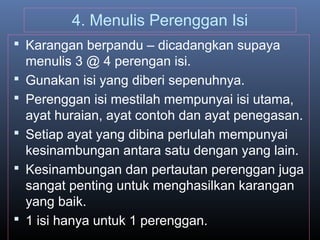 4. Menulis Perenggan Isi
 Karangan berpandu – dicadangkan supaya
menulis 3 @ 4 perengan isi.
 Gunakan isi yang diberi sepenuhnya.
 Perenggan isi mestilah mempunyai isi utama,
ayat huraian, ayat contoh dan ayat penegasan.
 Setiap ayat yang dibina perlulah mempunyai
kesinambungan antara satu dengan yang lain.
 Kesinambungan dan pertautan perenggan juga
sangat penting untuk menghasilkan karangan
yang baik.
 1 isi hanya untuk 1 perenggan.
 