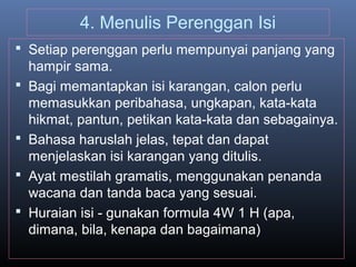 4. Menulis Perenggan Isi
 Setiap perenggan perlu mempunyai panjang yang
hampir sama.
 Bagi memantapkan isi karangan, calon perlu
memasukkan peribahasa, ungkapan, kata-kata
hikmat, pantun, petikan kata-kata dan sebagainya.
 Bahasa haruslah jelas, tepat dan dapat
menjelaskan isi karangan yang ditulis.
 Ayat mestilah gramatis, menggunakan penanda
wacana dan tanda baca yang sesuai.
 Huraian isi - gunakan formula 4W 1 H (apa,
dimana, bila, kenapa dan bagaimana)
 