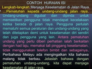 CONTOH HURAIAN ISI
Langkah-langkah Menjaga Keselamatan di Jalan Raya.
 …Pematuhan kepada undang-undang jalan raya.
Undang-undang digubal dan dipinda untuk
memastikan pengguna tidak mendapat kecelakaan
ketika berada di jalan raya. Pengguna perlulah
mematuhi semua peraturan dan undang-undang yang
telah ditetapkan demi untuk keselamatan diri sendiri
dan juga pengguna yang lain. Antara pematuhan
undang yang perlu diberi perhatian ialah berkaitan
dengan had laju, memakai tali pinggang keselamatan,
tidak menggunakan telefon bimbit dan sebagainya.
Peribahasa Melayu ada mengingatkan kita bahawa
malang tidak berbau. Jelaslah bahawa dengan
pematuhan undang-undang, kita dapat menjaga
keselamatan di jalan raya.
 