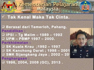  Berasal dari Temerloh, Pahang.
Pendidikan :
 IPSI – Tg Malim – 1989 – 1992
 UPM – PBMP 1997 – 2000.
Perkhidmatan :
 SK Kuala Krau ;1992 – 1997
 SK Kanchong Darat ; 1998 – 2001
 SMK Sijangkang Jaya ; 2002 – 2015
Penghargaan :
 1996, 2004, 2008 (GC), 2013 .
 Tak Kenal Maka Tak Cinta.
 
