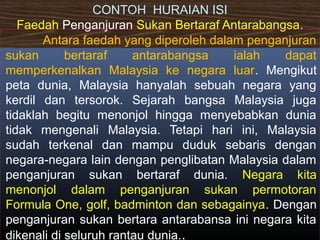 CONTOH HURAIAN ISI
Faedah Penganjuran Sukan Bertaraf Antarabangsa.
Antara faedah yang diperoleh dalam penganjuran
sukan bertaraf antarabangsa ialah dapat
memperkenalkan Malaysia ke negara luar. Mengikut
peta dunia, Malaysia hanyalah sebuah negara yang
kerdil dan tersorok. Sejarah bangsa Malaysia juga
tidaklah begitu menonjol hingga menyebabkan dunia
tidak mengenali Malaysia. Tetapi hari ini, Malaysia
sudah terkenal dan mampu duduk sebaris dengan
negara-negara lain dengan penglibatan Malaysia dalam
penganjuran sukan bertaraf dunia. Negara kita
menonjol dalam penganjuran sukan permotoran
Formula One, golf, badminton dan sebagainya. Dengan
penganjuran sukan bertara antarabansa ini negara kita
dikenali di seluruh rantau dunia..
 