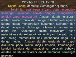 CONTOH HURAIAN ISI
Usaha-usaha Memupuk Semangat Kejiranan.
Selain itu, usaha-usaha yang dapat memupuk
semangat kejiranan adalah dengan mengadakan
amalan ziarah-menziarahi. Amalan ziarah-menziarahi
adalah amalan mulia dan sangat dituntut oleh agama
kerana dapat mengeratkan hubungan kejiranan dan
dapat merapatkan hubungan silaturahim antara satu
sama lain. Keakraban dalam masyakarat akan
melahirkan satu kelompok komuniti yang bersatu padu
dan saling memerlukan bak peribahasa bagai aur
dengan tebing. Amalan ziarah-menziarahi ini dapat
dilakukan pada waktu majlis keraian, kemalangan,
kenduri kendara dan sebagainya. Jelaslah bahawa
amalan ziarah menziarahi dapat memupuk semangat
kejiranan.
 
