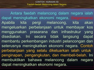 CONTOH HURAIAN ISI
Faedah-faedah Melancong dalam Negara.
Antara faedah melancong dalam negara ialah
dapat meningkatkan ekonomi negara. (bagaimana)
Apabila kita pergi melancong, kita akan
mengeluarkan perbelanjaan untuk membayar kos
menggunakan prasarana dan infrastrukur yang
disediakan. Ini secara tidak langsung dapat
membantu perkembangan industri pelancongan dan
seterusnya meningkatkan ekonomi negara. Contoh
perbelanjaan yang selalu dikeluarkan ialah untuk
penginapan, pengangkutan, dan membeli-belah. Ini
membuktikan bahawa melancong dalam negara
dapat meningkatkan ekonomi negara.
 