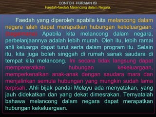 CONTOH HURAIAN ISI
Faedah-faedah Melancong dalam Negara.
Faedah yang diperoleh apabila kita melancong dalam
negara ialah dapat merapatkan hubungan kekeluargaan.
(bagaimana) Apabila kita melancong dalam negara,
perbelanjaannya adalah lebih murah. Oleh itu, lebih ramai
ahli keluarga dapat turut serta dalam program itu. Selain
itu, kita juga boleh singgah di rumah sanak saudara di
tempat kita melancong. Ini secara tidak langsung dapat
mempereratkan hubungan kekeluargaan,
memperkenalkan anak-anak dengan saudara mara dan
menjalinkan semula hubungan yang mungkin sudah lama
terpisah. Ahli bijak pandai Melayu ada menyatakan, yang
jauh didekatkan dan yang dekat dimesrakan. Ternyatalah
bahawa melancong dalam negara dapat merapatkan
hubungan kekeluargaan.
 