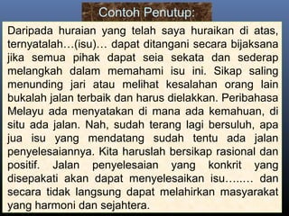 Contoh Penutup:
Daripada huraian yang telah saya huraikan di atas,
ternyatalah…(isu)… dapat ditangani secara bijaksana
jika semua pihak dapat seia sekata dan sederap
melangkah dalam memahami isu ini. Sikap saling
menunding jari atau melihat kesalahan orang lain
bukalah jalan terbaik dan harus dielakkan. Peribahasa
Melayu ada menyatakan di mana ada kemahuan, di
situ ada jalan. Nah, sudah terang lagi bersuluh, apa
jua isu yang mendatang sudah tentu ada jalan
penyelesaiannya. Kita haruslah bersikap rasional dan
positif. Jalan penyelesaian yang konkrit yang
disepakati akan dapat menyelesaikan isu…..… dan
secara tidak langsung dapat melahirkan masyarakat
yang harmoni dan sejahtera.
 
