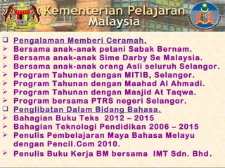  Pengalaman Memberi Ceramah.
 Bersama anak-anak petani Sabak Bernam.
 Bersama anak-anak Sime Darby Se Malaysia.
 Bersama anak-anak orang Asli seluruh Selangor.
 Program Tahunan dengan MITIB, Selangor.
 Program Tahunan dengan Maahad Al Ahmadi.
 Program Tahunan dengan Masjid At Taqwa.
 Program bersama PTRS negeri Selangor.
 Penglibatan Dalam Bidang Bahasa.
 Bahagian Buku Teks 2012 – 2015
 Bahagian Teknologi Pendidikan 2006 – 2015
 Penulis Pembelajaran Maya Bahasa Melayu
dengan Pencil.Com 2010.
 Penulis Buku Kerja BM bersama IMT Sdn. Bhd.
 
