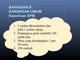 BAHAGIAN B :
KARANGAN UMUM
Keperluan SPM
1. 5 soalan dikemukakan dan
pilih 1 soalan sahaja
2. Panjangnya perlu melebihi 350
patah kata
3. Masa yang dicadangkan 1 jam
30 minit
4. 100 markah
 