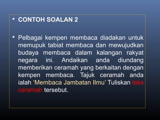  CONTOH SOALAN 2
 Pelbagai kempen membaca diadakan untuk
memupuk tabiat membaca dan mewujudkan
budaya membaca dalam kalangan rakyat
negara ini. Andaikan anda diundang
memberikan ceramah yang berkaitan dengan
kempen membaca. Tajuk ceramah anda
ialah ‘Membaca Jambatan Ilmu’ Tuliskan teks
ceramah tersebut.
 