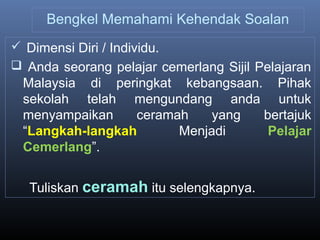 Bengkel Memahami Kehendak Soalan
 Dimensi Diri / Individu.
 Anda seorang pelajar cemerlang Sijil Pelajaran
Malaysia di peringkat kebangsaan. Pihak
sekolah telah mengundang anda untuk
menyampaikan ceramah yang bertajuk
“Langkah-langkah Menjadi Pelajar
Cemerlang”.
Tuliskan ceramah itu selengkapnya.
 