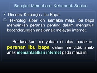 Bengkel Memahami Kehendak Soalan
 Dimensi Keluarga / Ibu Bapa.
 Teknologi siber kini semakin maju. Ibu bapa
memainkan peranan penting dalam mengawal
kecenderungan anak-anak melayari internet.
Berdasarkan pernyataan di atas, huraikan
peranan ibu bapa dalam mendidik anak-
anak memanfaatkan internet pada masa ini.
 