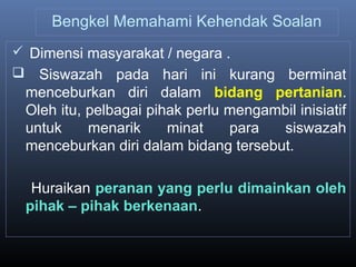 Bengkel Memahami Kehendak Soalan
 Dimensi masyarakat / negara .
 Siswazah pada hari ini kurang berminat
menceburkan diri dalam bidang pertanian.
Oleh itu, pelbagai pihak perlu mengambil inisiatif
untuk menarik minat para siswazah
menceburkan diri dalam bidang tersebut.
Huraikan peranan yang perlu dimainkan oleh
pihak – pihak berkenaan.
 